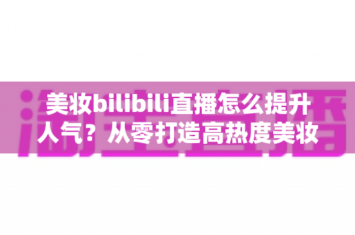 美妆bilibili直播怎么提升人气？从零打造高热度美妆直播间的实战全攻略