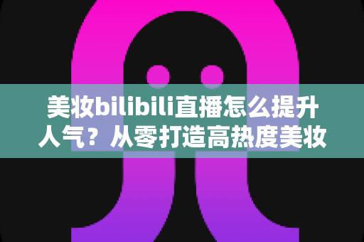 美妆bilibili直播怎么提升人气？从零打造高热度美妆直播间的实战全攻略
