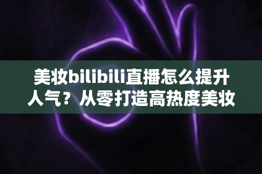 美妆bilibili直播怎么提升人气？从零打造高热度美妆直播间的实战全攻略