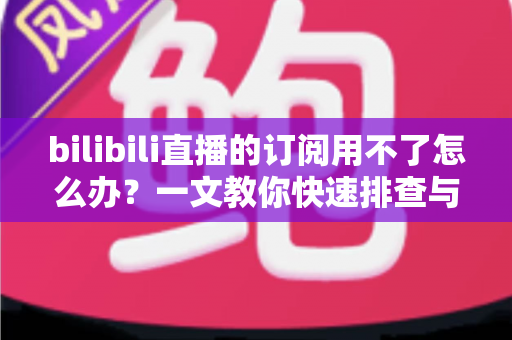 bilibili直播的订阅用不了怎么办？一文教你快速排查与彻底解决订阅故障