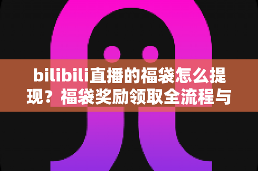 bilibili直播的福袋怎么提现？福袋奖励领取全流程与防骗指南一学就会
