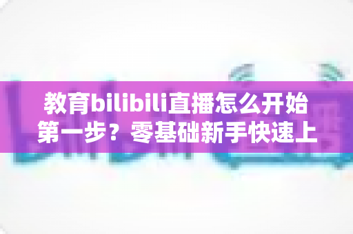 教育bilibili直播怎么开始第一步？零基础新手快速上手完整指南