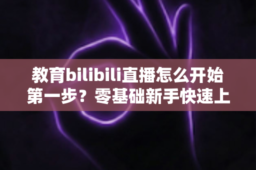 教育bilibili直播怎么开始第一步？零基础新手快速上手完整指南