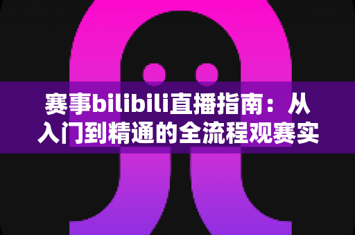 赛事bilibili直播指南:从入门到精通的全流程观赛实战手册 赛事bilibili直播指南:从入门到精通的全流程观赛实战手册