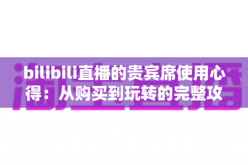 bilibili直播的贵宾席使用心得:从购买到玩转的完整攻略与真实体验分享 bilibili直播的贵宾席使用心得:从购买到玩转的完整攻略与真实体验分享