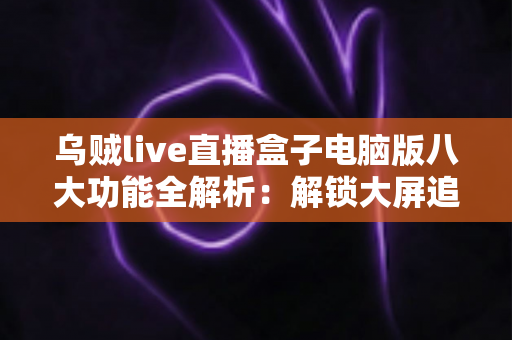 乌贼live直播盒子电脑版八大功能全解析：解锁大屏追播的高效观看体验