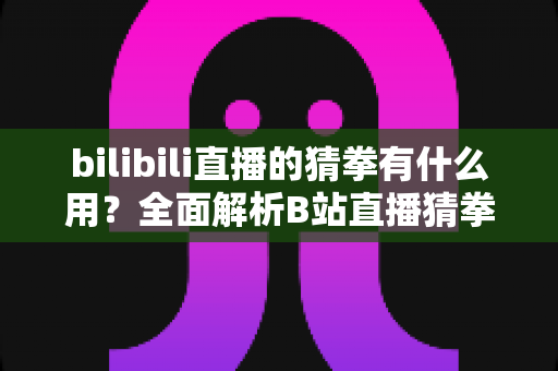bilibili直播的猜拳有什么用？全面解析B站直播猜拳互动的功能、玩法与运营价值