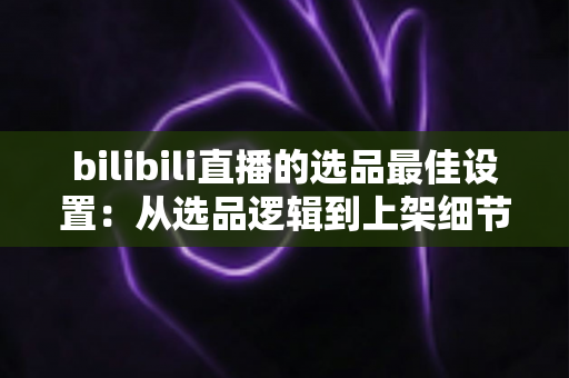 bilibili直播的选品最佳设置:从选品逻辑到上架细节的全流程实战指南 bilibili直播的选品最佳设置:从选品逻辑到上架细节的全流程实战指南