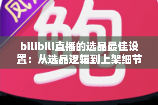 bilibili直播的选品最佳设置:从选品逻辑到上架细节的全流程实战指南 bilibili直播的选品最佳设置:从选品逻辑到上架细节的全流程实战指南