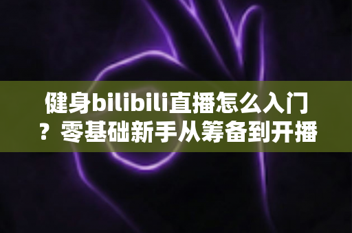 健身bilibili直播怎么入门?零基础新手从筹备到开播的完整指南 健身bilibili直播怎么入门?零基础新手从筹备到开播的完整指南