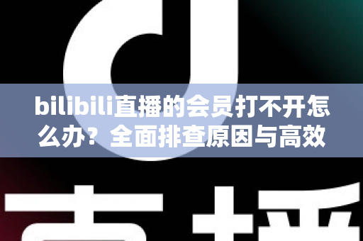 bilibili直播的会员打不开怎么办?全面排查原因与高效解决方案一文读懂 bilibili直播的会员打不开怎么办?全面排查原因与高效解决方案一文读懂
