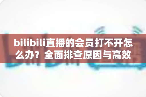bilibili直播的会员打不开怎么办?全面排查原因与高效解决方案一文读懂 bilibili直播的会员打不开怎么办?全面排查原因与高效解决方案一文读懂