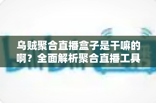 乌贼聚合直播盒子是干嘛的啊？全面解析聚合直播工具的功能、优势与使用指南