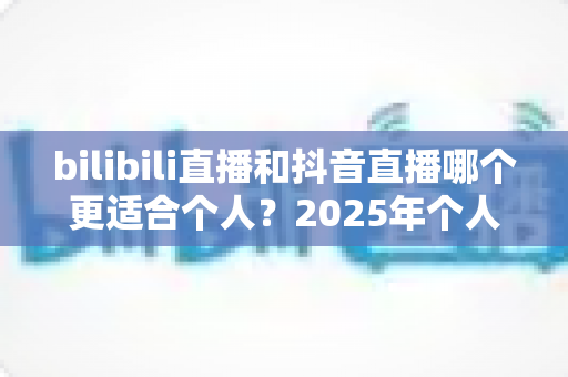 bilibili直播和抖音直播哪个更适合个人?2025年个人主播平台选择全攻略与深度对比指南 bilibili直播和抖音直播哪个更适合个人?2025年个人主播平台选择全攻略与深度对比指南