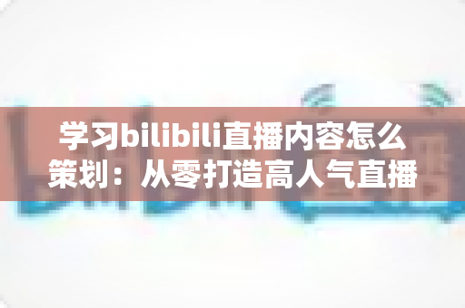 学习bilibili直播内容怎么策划：从零打造高人气直播间的实战指南