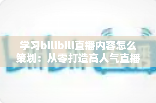 学习bilibili直播内容怎么策划：从零打造高人气直播间的实战指南