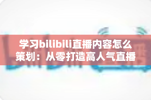 学习bilibili直播内容怎么策划：从零打造高人气直播间的实战指南