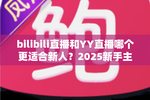 bilibili直播和YY直播哪个更适合新人？2025新手主播平台选择深度指南