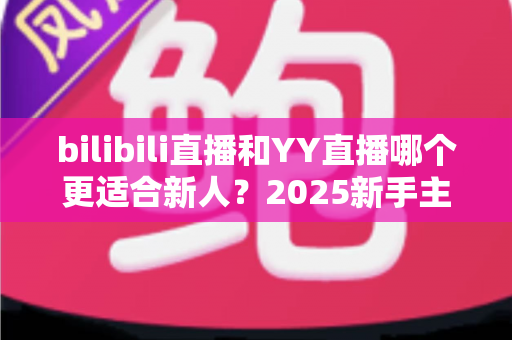 bilibili直播和YY直播哪个更适合新人？2025新手主播平台选择深度指南