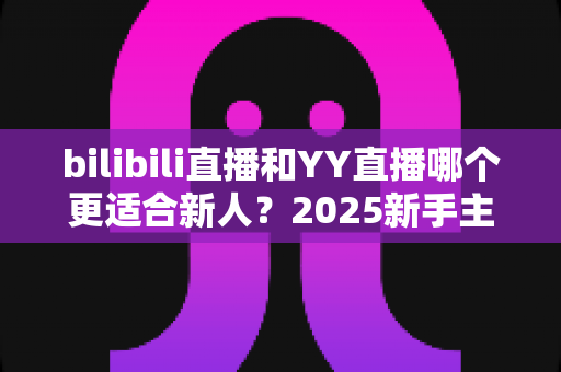 bilibili直播和YY直播哪个更适合新人？2025新手主播平台选择深度指南