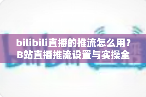 bilibili直播的推流怎么用?B站直播推流设置与实操全流程指南 bilibili直播的推流怎么用?B站直播推流设置与实操全流程指南