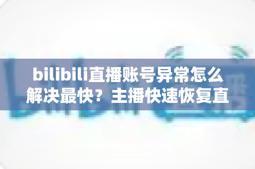 bilibili直播账号异常怎么解决最快？主播快速恢复直播权限的完整实用指南