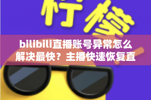 bilibili直播账号异常怎么解决最快？主播快速恢复直播权限的完整实用指南