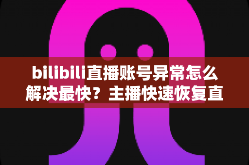 bilibili直播账号异常怎么解决最快？主播快速恢复直播权限的完整实用指南