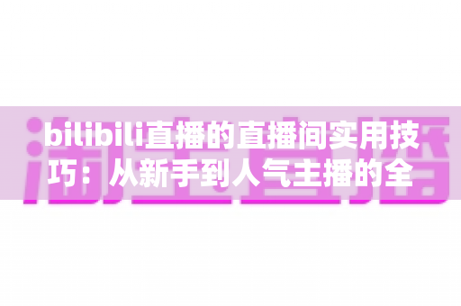 bilibili直播的直播间实用技巧:从新手到人气主播的全方位进阶指南 bilibili直播的直播间实用技巧:从新手到人气主播的全方位进阶指南