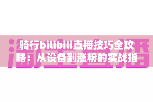 骑行bilibili直播技巧全攻略：从设备到涨粉的实战指南