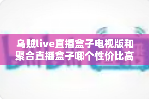 乌贼live直播盒子电视版和聚合直播盒子哪个性价比高?2025最新对比评测与高性价比选购指南 乌贼live直播盒子电视版和聚合直播盒子哪个性价比高?2025最新对比评测与高性价比选购指南