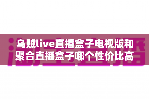 乌贼live直播盒子电视版和聚合直播盒子哪个性价比高?2025最新对比评测与高性价比选购指南 乌贼live直播盒子电视版和聚合直播盒子哪个性价比高?2025最新对比评测与高性价比选购指南