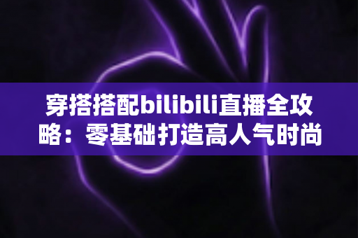 穿搭搭配bilibili直播全攻略：零基础打造高人气时尚直播间的实战指南