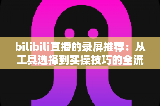 bilibili直播的录屏推荐:从工具选择到实操技巧的全流程录制指南 bilibili直播的录屏推荐:从工具选择到实操技巧的全流程录制指南