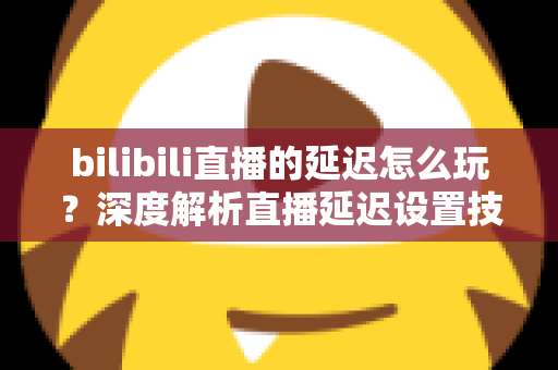 bilibili直播的延迟怎么玩?深度解析直播延迟设置技巧与实战玩法全攻略 bilibili直播的延迟怎么玩?深度解析直播延迟设置技巧与实战玩法全攻略