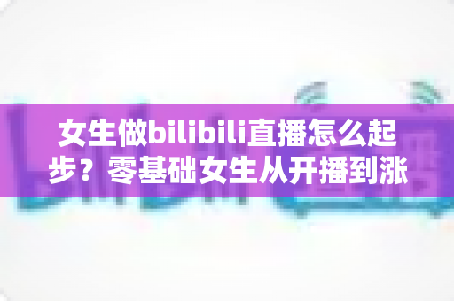 女生做bilibili直播怎么起步？零基础女生从开播到涨粉变现的全流程实战指南