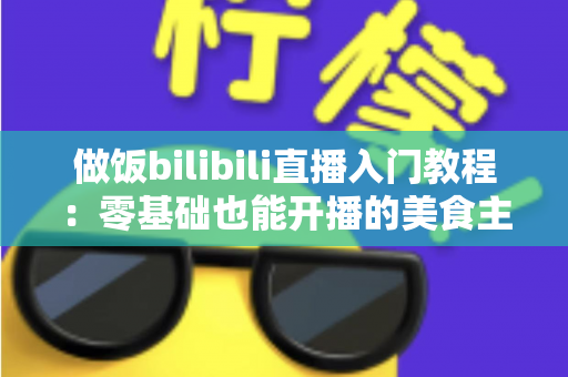 做饭bilibili直播入门教程：零基础也能开播的美食主播成长指南