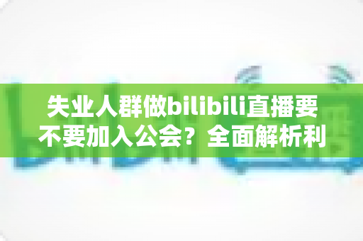 失业人群做bilibili直播要不要加入公会？全面解析利弊与避坑指南