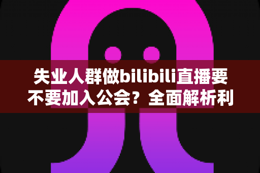 失业人群做bilibili直播要不要加入公会？全面解析利弊与避坑指南