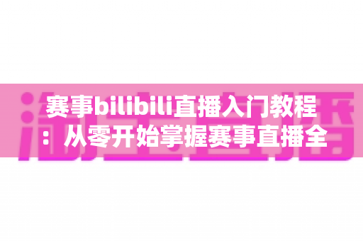 赛事bilibili直播入门教程：从零开始掌握赛事直播全流程的新手实用指南