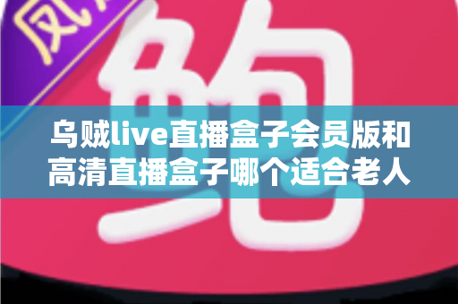 乌贼live直播盒子会员版和高清直播盒子哪个适合老人?中老年家庭选购直播盒子的实用指南 乌贼live直播盒子会员版和高清直播盒子哪个适合老人?中老年家庭选购直播盒子的实用指南