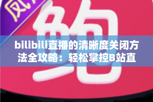 bilibili直播的清晰度关闭方法全攻略：轻松掌控B站直播画质设置，告别卡顿与流量焦虑