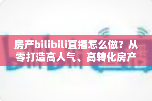 房产bilibili直播怎么做？从零打造高人气、高转化房产直播间的全流程实战指南