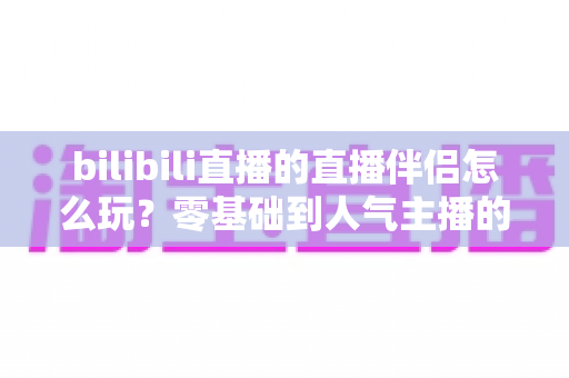 bilibili直播的直播伴侣怎么玩?零基础到人气主播的一篇全流程实战教程 bilibili直播的直播伴侣怎么玩?零基础到人气主播的一篇全流程实战教程