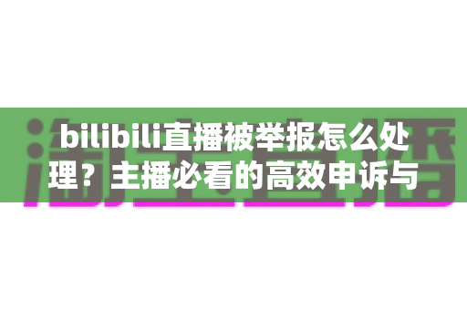 bilibili直播被举报怎么处理？主播必看的高效申诉与预防全攻略