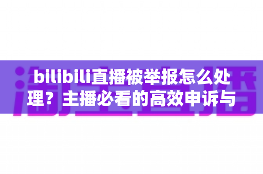 bilibili直播被举报怎么处理？主播必看的高效申诉与预防全攻略