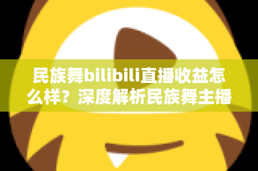 民族舞bilibili直播收益怎么样?深度解析民族舞主播在B站的赚钱潜力与前景 民族舞bilibili直播收益怎么样?深度解析民族舞主播在B站的赚钱潜力与前景