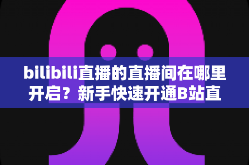 bilibili直播的直播间在哪里开启？新手快速开通B站直播间全流程实用指南