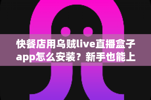 快餐店用乌贼live直播盒子app怎么安装？新手也能上手的完整教程与门店引流指南