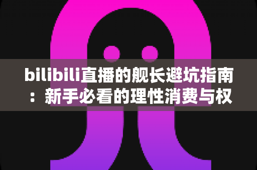 bilibili直播的舰长避坑指南:新手必看的理性消费与权益使用全攻略 bilibili直播的舰长避坑指南:新手必看的理性消费与权益使用全攻略